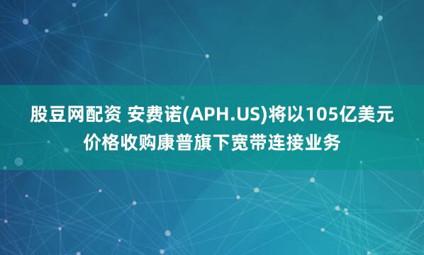 股豆网配资 安费诺(APH.US)将以105亿美元价格收购康普旗下宽带连接业务