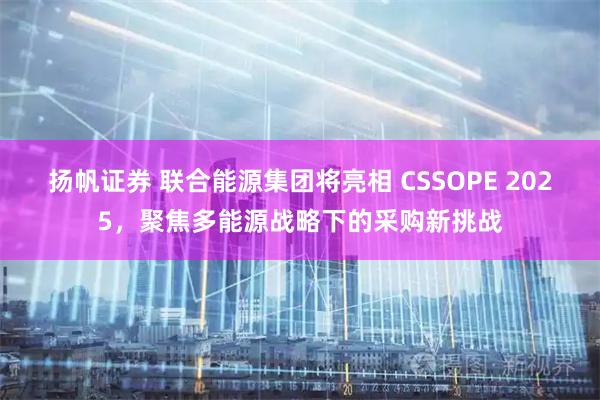 扬帆证券 联合能源集团将亮相 CSSOPE 2025，聚焦多能源战略下的采购新挑战