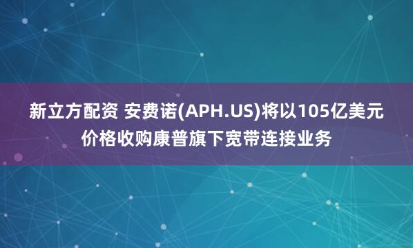 新立方配资 安费诺(APH.US)将以105亿美元价格收购康普旗下宽带连接业务