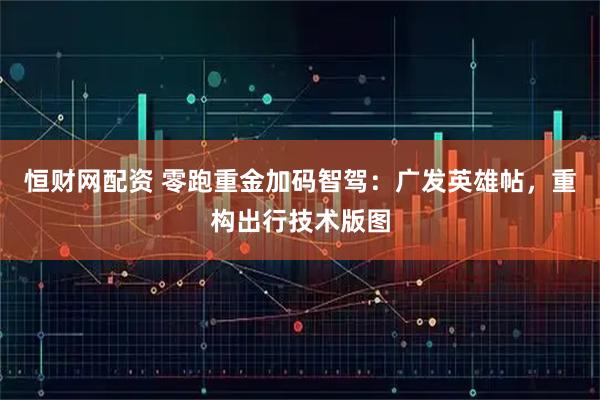 恒财网配资 零跑重金加码智驾：广发英雄帖，重构出行技术版图