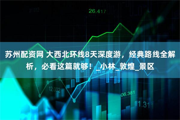 苏州配资网 大西北环线8天深度游，经典路线全解析，必看这篇就够！_小林_敦煌_景区