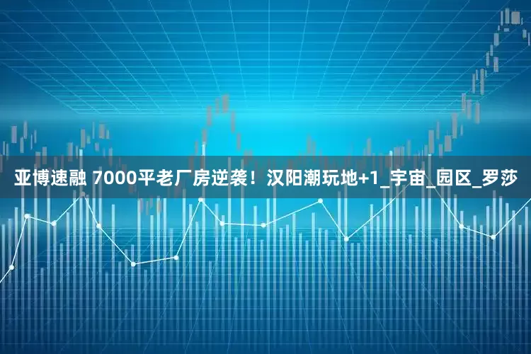 亚博速融 7000平老厂房逆袭！汉阳潮玩地+1_宇宙_园区_罗莎