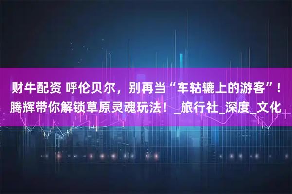财牛配资 呼伦贝尔，别再当“车轱辘上的游客”！腾辉带你解锁草原灵魂玩法！_旅行社_深度_文化