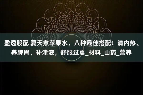 盈透股配 夏天煮苹果水，八种最佳搭配！清内热、养脾胃、补津液，舒服过夏_材料_山药_营养