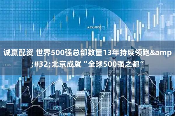 诚赢配资 世界500强总部数量13年持续领跑 北京成就“全球500强之都”