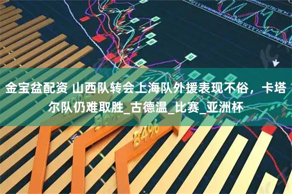 金宝盆配资 山西队转会上海队外援表现不俗，卡塔尔队仍难取胜_古德温_比赛_亚洲杯