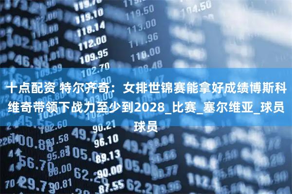 十点配资 特尔齐奇：女排世锦赛能拿好成绩博斯科维奇带领下战力至少到2028_比赛_塞尔维亚_球员