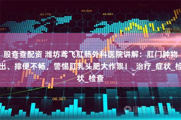 股查查配资 潍坊鸢飞肛肠外科医院讲解：肛门肿物脱出、排便不畅，警惕肛乳头肥大作祟！_治疗_症状_检查