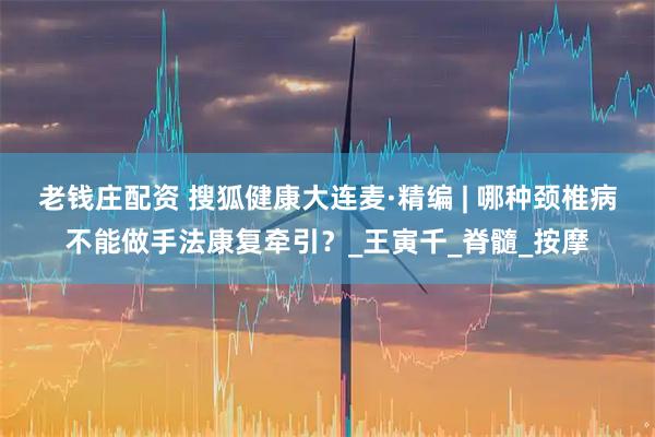 老钱庄配资 搜狐健康大连麦·精编 | 哪种颈椎病不能做手法康复牵引？_王寅千_脊髓_按摩