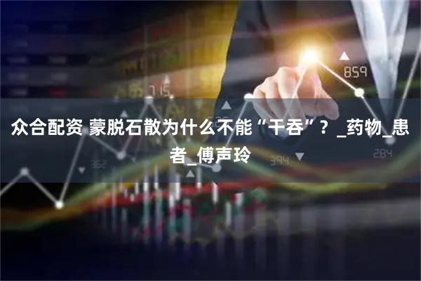 众合配资 蒙脱石散为什么不能“干吞”？_药物_患者_傅声玲