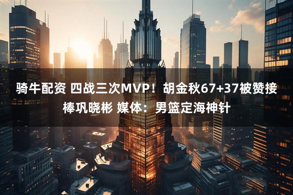 骑牛配资 四战三次MVP！胡金秋67+37被赞接棒巩晓彬 媒体：男篮定海神针