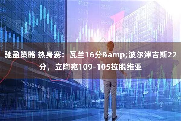 驰盈策略 热身赛：瓦兰16分&波尔津吉斯22分，立陶宛109-105拉脱维亚