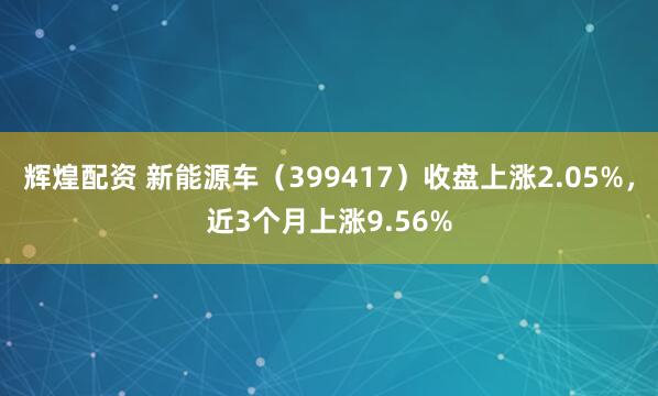 辉煌配资 新能源车（399417）收盘上涨2.05%，近3个月上涨9.56%
