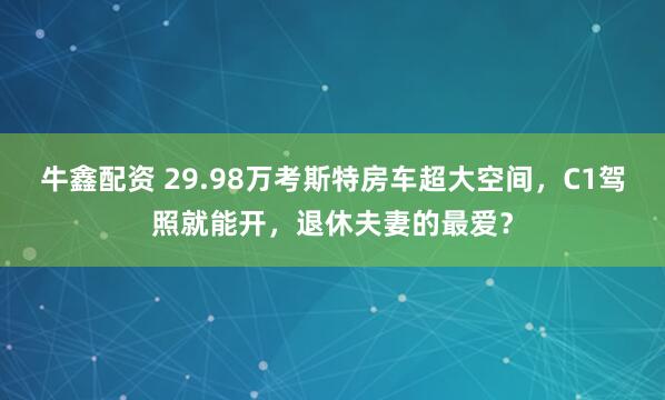 牛鑫配资 29.98万考斯特房车超大空间，C1驾照就能开，退休夫妻的最爱？