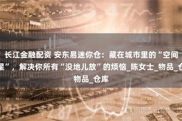 长江金融配资 安东易迷你仓：藏在城市里的“空间救星”，解决你所有“没地儿放”的烦恼_陈女士_物品_仓库
