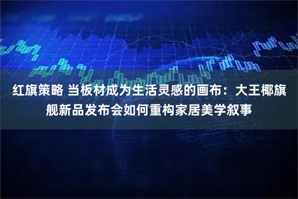 红旗策略 当板材成为生活灵感的画布：大王椰旗舰新品发布会如何重构家居美学叙事