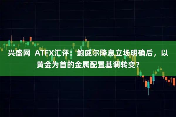 兴盛网  ATFX汇评：鲍威尔降息立场明确后，以黄金为首的金属配置基调转变？
