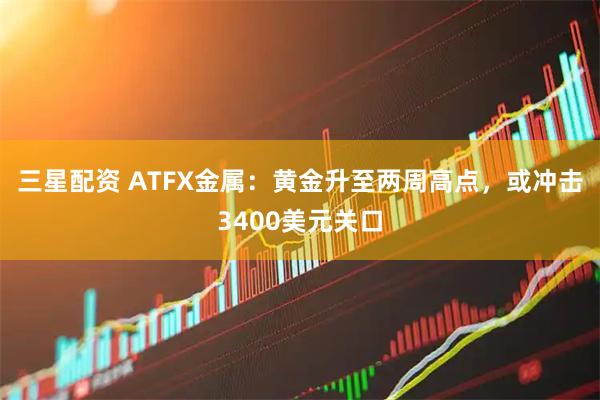 三星配资 ATFX金属：黄金升至两周高点，或冲击3400美元关口