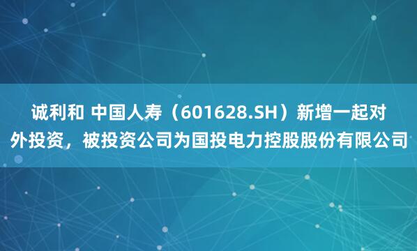 诚利和 中国人寿（601628.SH）新增一起对外投资，被投资公司为国投电力控股股份有限公司