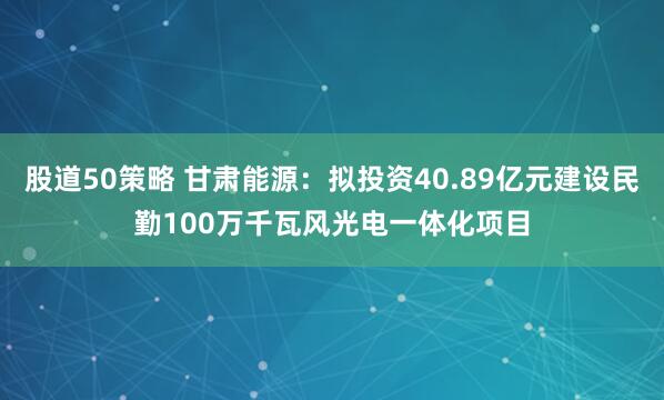 股道50策略 甘肃能源：拟投资40.89亿元建设民勤100万千瓦风光电一体化项目