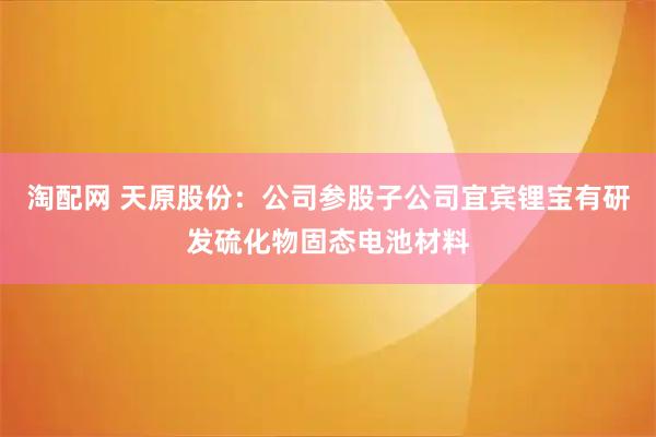 淘配网 天原股份：公司参股子公司宜宾锂宝有研发硫化物固态电池材料