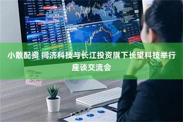 小散配资 同济科技与长江投资旗下长望科技举行座谈交流会