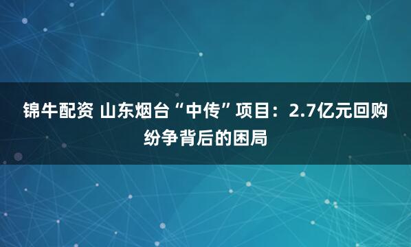 锦牛配资 山东烟台“中传”项目：2.7亿元回购纷争背后的困局