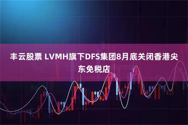 丰云股票 LVMH旗下DFS集团8月底关闭香港尖东免税店