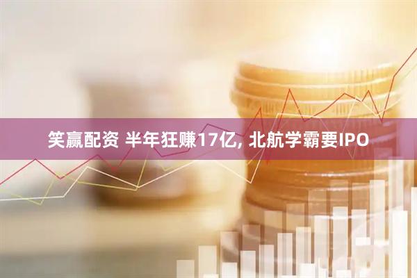 笑赢配资 半年狂赚17亿, 北航学霸要IPO