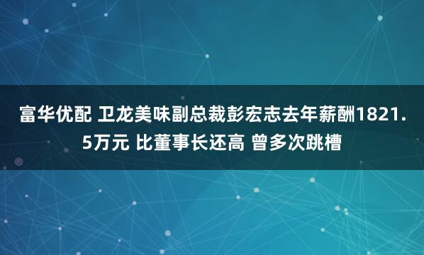富华优配 卫龙美味副总裁彭宏志去年薪酬1821.5万元 比董事长还高 曾多次跳槽