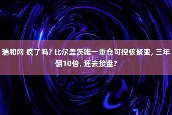 瑞和网 疯了吗? 比尔盖茨唯一重仓可控核聚变, 三年翻10倍, 还去接盘?