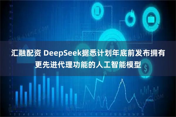 汇融配资 DeepSeek据悉计划年底前发布拥有更先进代理功能的人工智能模型