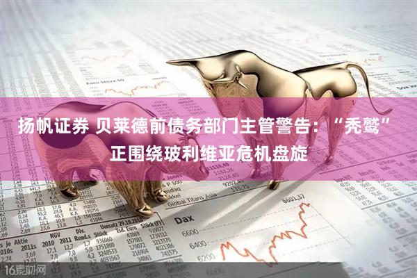 扬帆证券 贝莱德前债务部门主管警告：“秃鹫” 正围绕玻利维亚危机盘旋