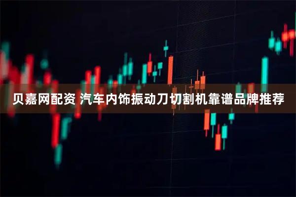 贝嘉网配资 汽车内饰振动刀切割机靠谱品牌推荐