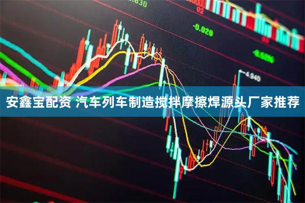 安鑫宝配资 汽车列车制造搅拌摩擦焊源头厂家推荐