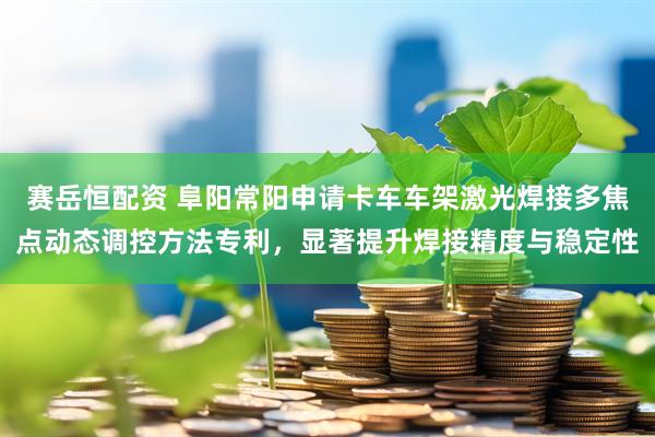 赛岳恒配资 阜阳常阳申请卡车车架激光焊接多焦点动态调控方法专利，显著提升焊接精度与稳定性